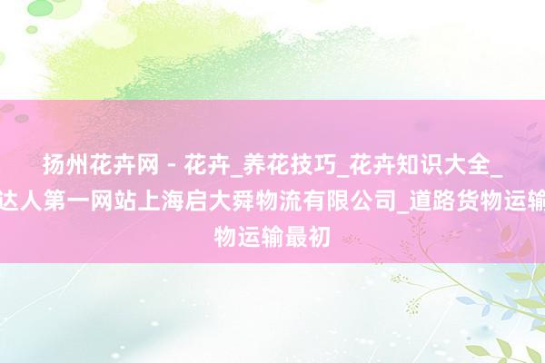扬州花卉网 - 花卉_养花技巧_花卉知识大全_养花达人第一网站上海启大舜物流有限公司_道路货物运输最初